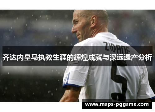 齐达内皇马执教生涯的辉煌成就与深远遗产分析