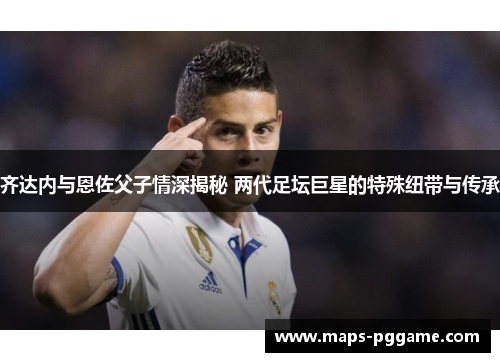 齐达内与恩佐父子情深揭秘 两代足坛巨星的特殊纽带与传承