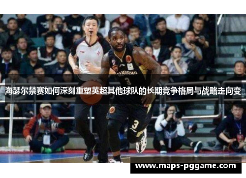 海瑟尔禁赛如何深刻重塑英超其他球队的长期竞争格局与战略走向变