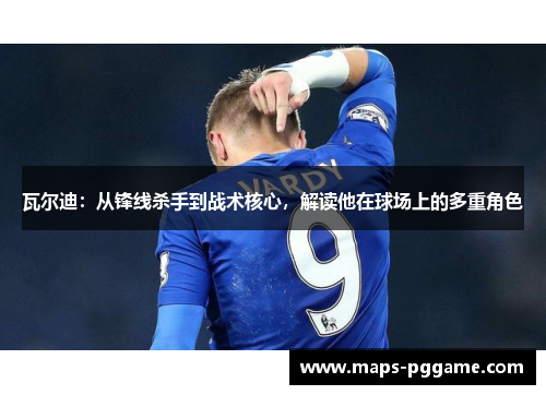 瓦尔迪：从锋线杀手到战术核心，解读他在球场上的多重角色