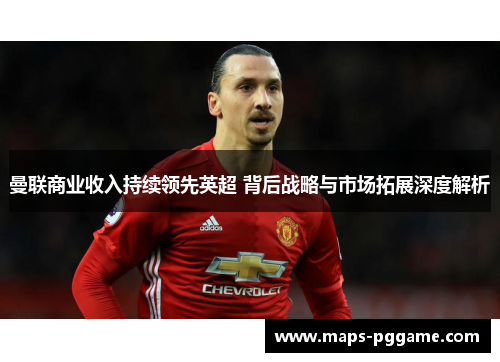 曼联商业收入持续领先英超 背后战略与市场拓展深度解析 曼联商业收入持续领先英超 背后战略与市场拓展深度解析