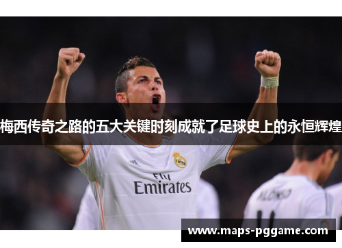 梅西传奇之路的五大关键时刻成就了足球史上的永恒辉煌
