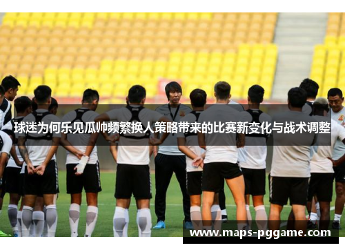 球迷为何乐见瓜帅频繁换人策略带来的比赛新变化与战术调整